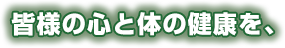 皆様の心と体の健康を、